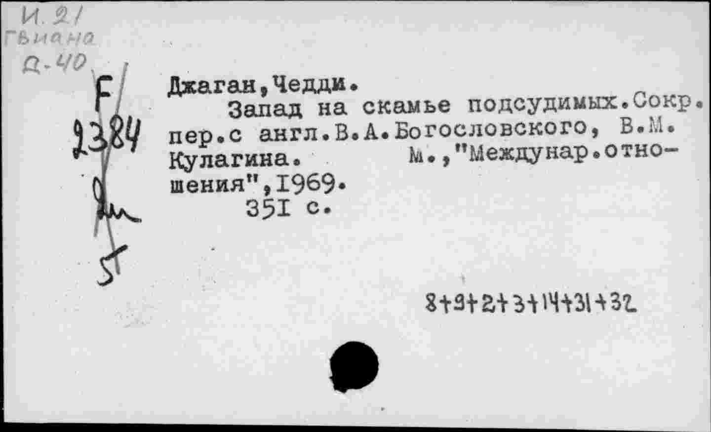 ﻿ил/
Джаган,Чедди.
Запад на скамье подсудимых.»окр пер.с англ.В.А.Богословского, В.М. Кулагина.	М. /’Междунар.отно-
шения”, 1969«
351 с.
